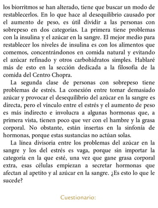 los biorritmos se han alterado, tiene que buscar un modo de
restablecerlos. En lo que hace al desequilibrio causado por
el aumento de peso, es útil dividir a las personas con
sobrepeso en dos categorías. La primera tiene problemas
con la insulina y el azúcar en la sangre. El mejor medio para
restablecer los niveles de insulina es con los alimentos que
comemos, concentrándonos en comida natural y evitando
el azúcar refinado y otros carbohidratos simples. Hablaré
más de esto en la sección dedicada a la filosofía de la
comida del Centro Chopra.
La segunda clase de personas con sobrepeso tiene
problemas de estrés. La conexión entre tomar demasiado
azúcar y provocar el desequilibrio del azúcar en la sangre es
directa, pero el vínculo entre el estrés y el aumento de peso
es más indirecto e involucra a algunas hormonas que, a
primera vista, tienen poco que ver con el hambre y la grasa
corporal. No obstante, están insertas en la sinfonía de
hormonas, porque estas sustancias no actúan solas.
La línea divisoria entre los problemas del azúcar en la
sangre y los del estrés es vaga, porque sin importar la
categoría en la que esté, una vez que gane grasa corporal
extra, esas células empiezan a secretar hormonas que
afectan al apetito y al azúcar en la sangre. ¿Es esto lo que le
sucede?
Cuestionario:
 