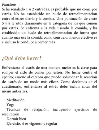Puntúese
Si ha señalado 1 o 2 entradas, es probable que no coma por
estrés. No ha establecido un bucle de retroalimentación
entre el estrés diario y la comida. Una puntuación de entre
5 y 8 le sitúa claramente en la categoría de los que comen
por estrés. Se enfrenta a la vida usando la comida, y ha
establecido un bucle de retroalimentación de forma que
cuanto más use la comida como consuelo, menos efectivo es
e incluso le conduce a comer más.
¿Qué debo hacer?
Enfrentarse al estrés de una manera mejor es la clave para
romper el ciclo de comer por estrés. No luche contra el
apetito; enseñe al cerebro que puede solucionar la reacción
de estrés de un modo más eficaz. Como decíamos en el
cuestionario, enfrentarse al estrés debe incluir cosas del
menú antiestrés:
Meditación
Yoga
Técnicas de relajación, incluyendo ejercicios de
respiración
Dormir bien
Ejercicio, si es vigoroso y regular
 