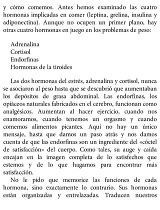 y cómo comemos. Antes hemos examinado las cuatro
hormonas implicadas en comer (leptina, grelina, insulina y
adiponectina). Aunque no ocupen un primer plano, hay
otras cuatro hormonas en juego en los problemas de peso:
Adrenalina
Cortisol
Endorfinas
Hormonas de la tiroides
Las dos hormonas del estrés, adrenalina y cortisol, nunca
se asociaron al peso hasta que se descubrió que aumentaban
los depósitos de grasa abdominal. Las endorfinas, los
opiáceos naturales fabricados en el cerebro, funcionan como
analgésicos. Aumentan al hacer ejercicio, cuando nos
enamoramos, cuando tenemos un orgasmo y cuando
comemos alimentos picantes. Aquí no hay un único
mensaje, hasta que damos un paso atrás y nos damos
cuenta de que las endorfinas son un ingrediente del «cóctel
de satisfacción» del cuerpo. Como tales, su auge y caída
encajan en la imagen completa de lo satisfechos que
estemos y de lo que hagamos para encontrar más
satisfacción.
No le pido que memorice las funciones de cada
hormona, sino exactamente lo contrario. Sus hormonas
están organizadas y entrelazadas. Traducen nuestros
 