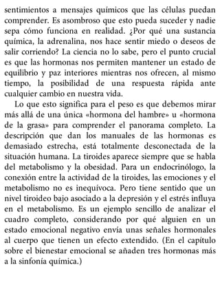 sentimientos a mensajes químicos que las células puedan
comprender. Es asombroso que esto pueda suceder y nadie
sepa cómo funciona en realidad. ¿Por qué una sustancia
química, la adrenalina, nos hace sentir miedo o deseos de
salir corriendo? La ciencia no lo sabe, pero el punto crucial
es que las hormonas nos permiten mantener un estado de
equilibrio y paz interiores mientras nos ofrecen, al mismo
tiempo, la posibilidad de una respuesta rápida ante
cualquier cambio en nuestra vida.
Lo que esto significa para el peso es que debemos mirar
más allá de una única «hormona del hambre» u «hormona
de la grasa» para comprender el panorama completo. La
descripción que dan los manuales de las hormonas es
demasiado estrecha, está totalmente desconectada de la
situación humana. La tiroides aparece siempre que se habla
del metabolismo y la obesidad. Para un endocrinólogo, la
conexión entre la actividad de la tiroides, las emociones y el
metabolismo no es inequívoca. Pero tiene sentido que un
nivel tiroideo bajo asociado a la depresión y el estrés influya
en el metabolismo. Es un ejemplo sencillo de analizar el
cuadro completo, considerando por qué alguien en un
estado emocional negativo envía unas señales hormonales
al cuerpo que tienen un efecto extendido. (En el capítulo
sobre el bienestar emocional se añaden tres hormonas más
a la sinfonía química.)
 