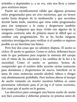 irritables o deprimidos y, a su vez, esto nos lleva a comer
para sentirnos mejor.
Puede ser científicamente válido que algunas personas
estén programadas para ser aves nocturnas, que no tienen
sueño hasta después de la medianoche y que necesitan
dormir hasta tarde, mientras que otras están programadas
para irse temprano a la cama y despertarse también
temprano. Cualquiera que haya vivido con alguien de la
categoría contraria sabe de primera mano lo difícil que es
cambiar esta programación. No se ha hecho ninguna
auténtica investigación para verificar si el cambio es siquiera
posible en un biorritmo tan básico.
Pero hay dos cosas que no admiten disputa. El sueño es
cíclico. El sueño es químico. Como es cíclico, debemos hacer
todo lo que podamos para respetar la sintonía del cuerpo
con el ritmo de las estaciones y los cambios de la luz a la
oscuridad. Como el sueño es químico, hemos de
comprender que el cerebro debe secretar ciertas sustancias
para dormirnos y despertarnos de nuevo. Interferir en la
tarea de estas sustancias usando alcohol, tabaco o drogas
está absolutamente prohibido. Pero incluso alterar el tiempo
de sueño variando en mucho nuestros hábitos es como
presentarse voluntario para el jet lag o el turno nocturno,
dos cosas que al sueño no le gustan.
Las directrices para conseguir una buena noche de sueño
son bien conocidas y deberían ponerse en práctica antes de
 