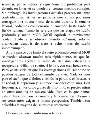 semanas, por lo menos, y sigue teniendo problemas para
dormir, en Internet se pueden encontrar muchos consejos.
Sin embargo, las investigaciones actuales parecen un tanto
contradictorias. Antes se pensaba que si no podíamos
conseguir una buena noche de sueño durante la semana
laboral, podíamos compensarlo durmiendo hasta tarde el
fin de semana. También se creía que las etapas de sueño
profundo y sueño MOR (MOR equivale a movimiento
ocular rápido y se observa cuando soñamos) sólo se
alcanzaban después de siete a ocho horas de sueño
ininterrumpido.
Ahora parece que tanto el sueño profundo como el MOR
se pueden alcanzar mucho más rápidamente, así que los
investigadores apoyan el valor de dar una cabezada y
recuperar el déficit de sueño, si lo hay, con esas horas extra.
Pero yo insistiría en que las investigaciones del sueño no se
pueden separar de todo el asunto de vivir. Nada es peor
para el sueño que el dolor, el estrés, la pérdida, el fracaso, la
ansiedad, la depresión y las preocupaciones cotidianas. Con
frecuencia, en los casos graves de insomnio, es preciso mirar
en otros ámbitos de nuestra vida. Esto es lo que hemos
estado haciendo con la comida y la consciencia; dormir y
ser conscientes exigen la misma perspectiva. También son
aplicables la mayoría de las mismas respuestas:
Dormimos bien cuando somos felices.
 