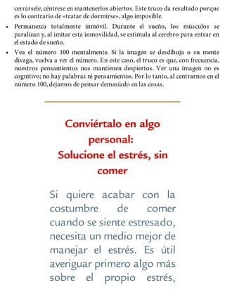 cerrársele, céntrese en mantenerlos abiertos. Este truco da resultado porque
es lo contrario de «tratar de dormirse», algo imposible.
• Permanezca totalmente inmóvil. Durante el sueño, los músculos se
paralizan y, al imitar esta inmovilidad, se estimula al cerebro para entrar en
el estado de sueño.
• Vea el número 100 mentalmente. Si la imagen se desdibuja o su mente
divaga, vuelva a ver el número. En este caso, el truco es que, con frecuencia,
nuestros pensamientos nos mantienen despiertos. Ver una imagen no es
cognitivo; no hay palabras ni pensamientos. Por lo tanto, al centrarnos en el
número 100, dejamos de pensar demasiado en las cosas.
Conviértalo en algo
personal:
Solucione el estrés, sin
comer
Si quiere acabar con la
costumbre de comer
cuando se siente estresado,
necesita un medio mejor de
manejar el estrés. Es útil
averiguar primero algo más
sobre el propio estrés,
 