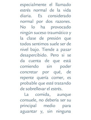 especialmente el llamado
estrés normal de la vida
diaria. Es considerado
normal por dos razones.
No lo ha provocado
ningún suceso traumático y
la clase de presión que
todos sentimos suele ser de
nivel bajo. Tiende a pasar
desapercibido. Pero si se
da cuenta de que está
comiendo sin poder
concretar por qué, de
repente quería comer, es
probable que esté tratando
de sobrellevar el estrés.
La comida, aunque
consuele, no debería ser su
principal medio para
aguantar y, sin ninguna
 