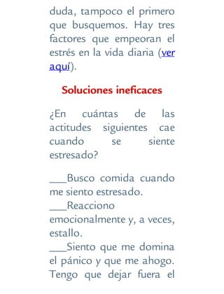 duda, tampoco el primero
que busquemos. Hay tres
factores que empeoran el
estrés en la vida diaria (ver
aquí).
Soluciones ineficaces
¿En cuántas de las
actitudes siguientes cae
cuando se siente
estresado?
___Busco comida cuando
me siento estresado.
___Reacciono
emocionalmente y, a veces,
estallo.
___Siento que me domina
el pánico y que me ahogo.
Tengo que dejar fuera el
 