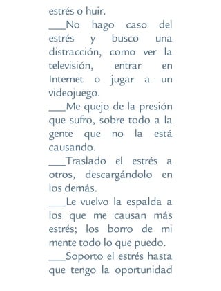 estrés o huir.
___No hago caso del
estrés y busco una
distracción, como ver la
televisión, entrar en
Internet o jugar a un
videojuego.
___Me quejo de la presión
que sufro, sobre todo a la
gente que no la está
causando.
___Traslado el estrés a
otros, descargándolo en
los demás.
___Le vuelvo la espalda a
los que me causan más
estrés; los borro de mi
mente todo lo que puedo.
___Soporto el estrés hasta
que tengo la oportunidad
 