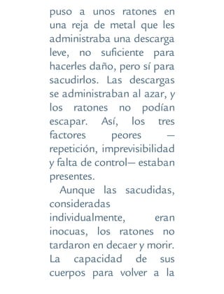 puso a unos ratones en
una reja de metal que les
administraba una descarga
leve, no suficiente para
hacerles daño, pero sí para
sacudirlos. Las descargas
se administraban al azar, y
los ratones no podían
escapar. Así, los tres
factores peores —
repetición, imprevisibilidad
y falta de control— estaban
presentes.
Aunque las sacudidas,
consideradas
individualmente, eran
inocuas, los ratones no
tardaron en decaer y morir.
La capacidad de sus
cuerpos para volver a la
 