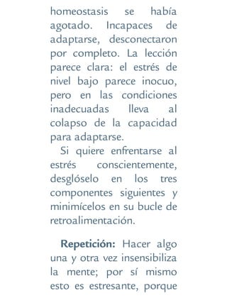 homeostasis se había
agotado. Incapaces de
adaptarse, desconectaron
por completo. La lección
parece clara: el estrés de
nivel bajo parece inocuo,
pero en las condiciones
inadecuadas lleva al
colapso de la capacidad
para adaptarse.
Si quiere enfrentarse al
estrés conscientemente,
desglóselo en los tres
componentes siguientes y
minimícelos en su bucle de
retroalimentación.
Repetición: Hacer algo
una y otra vez insensibiliza
la mente; por sí mismo
esto es estresante, porque
 