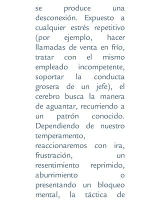 se produce una
desconexión. Expuesto a
cualquier estrés repetitivo
(por ejemplo, hacer
llamadas de venta en frío,
tratar con el mismo
empleado incompetente,
soportar la conducta
grosera de un jefe), el
cerebro busca la manera
de aguantar, recurriendo a
un patrón conocido.
Dependiendo de nuestro
temperamento,
reaccionaremos con ira,
frustración, un
resentimiento reprimido,
aburrimiento o
presentando un bloqueo
mental, la táctica de
 