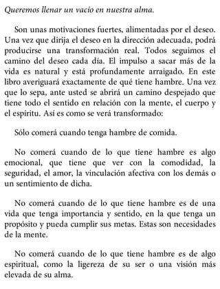 Queremos llenar un vacío en nuestra alma.
Son unas motivaciones fuertes, alimentadas por el deseo.
Una vez que dirija el deseo en la dirección adecuada, podrá
producirse una transformación real. Todos seguimos el
camino del deseo cada día. El impulso a sacar más de la
vida es natural y está profundamente arraigado. En este
libro averiguará exactamente de qué tiene hambre. Una vez
que lo sepa, ante usted se abrirá un camino despejado que
tiene todo el sentido en relación con la mente, el cuerpo y
el espíritu. Así es como se verá transformado:
Sólo comerá cuando tenga hambre de comida.
No comerá cuando de lo que tiene hambre es algo
emocional, que tiene que ver con la comodidad, la
seguridad, el amor, la vinculación afectiva con los demás o
un sentimiento de dicha.
No comerá cuando de lo que tiene hambre es de una
vida que tenga importancia y sentido, en la que tenga un
propósito y pueda cumplir sus metas. Estas son necesidades
de la mente.
No comerá cuando de lo que tiene hambre es de algo
espiritual, como la ligereza de su ser o una visión más
elevada de su alma.
 