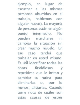 ejemplo, en lugar de
escuchar a las mismas
personas aburridas en el
trabajo, hablemos con
alguien nuevo). La mayoría
de personas están en algún
punto intermedio. No
pueden marcharse ni
cambiar la situación sin
crear mucho revuelo. En
ese caso tendrá que
trabajar en usted mismo.
Es útil identificar todas las
cosas fastidiosas y
repetitivas que le irritan y
cambiar su rutina para
eliminarlas o, por lo
menos, aliviarlas. Cuando
tome nota de cuáles son
estas causas de estrés
 