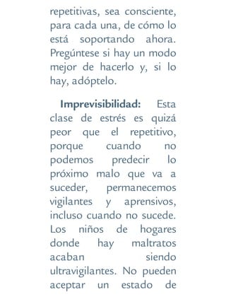 repetitivas, sea consciente,
para cada una, de cómo lo
está soportando ahora.
Pregúntese si hay un modo
mejor de hacerlo y, si lo
hay, adóptelo.
Imprevisibilidad: Esta
clase de estrés es quizá
peor que el repetitivo,
porque cuando no
podemos predecir lo
próximo malo que va a
suceder, permanecemos
vigilantes y aprensivos,
incluso cuando no sucede.
Los niños de hogares
donde hay maltratos
acaban siendo
ultravigilantes. No pueden
aceptar un estado de
 