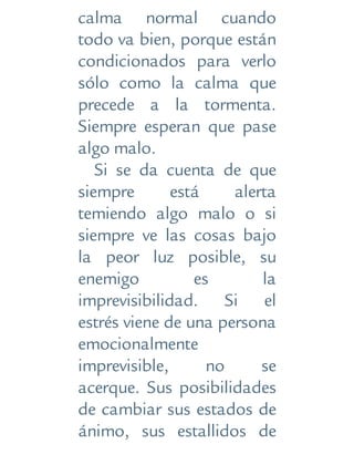 calma normal cuando
todo va bien, porque están
condicionados para verlo
sólo como la calma que
precede a la tormenta.
Siempre esperan que pase
algo malo.
Si se da cuenta de que
siempre está alerta
temiendo algo malo o si
siempre ve las cosas bajo
la peor luz posible, su
enemigo es la
imprevisibilidad. Si el
estrés viene de una persona
emocionalmente
imprevisible, no se
acerque. Sus posibilidades
de cambiar sus estados de
ánimo, sus estallidos de
 