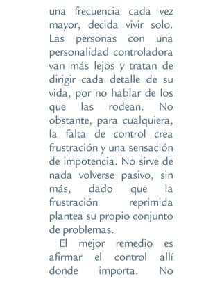 una frecuencia cada vez
mayor, decida vivir solo.
Las personas con una
personalidad controladora
van más lejos y tratan de
dirigir cada detalle de su
vida, por no hablar de los
que las rodean. No
obstante, para cualquiera,
la falta de control crea
frustración y una sensación
de impotencia. No sirve de
nada volverse pasivo, sin
más, dado que la
frustración reprimida
plantea su propio conjunto
de problemas.
El mejor remedio es
afirmar el control allí
donde importa. No
 
