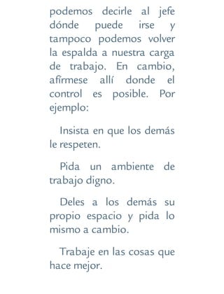 podemos decirle al jefe
dónde puede irse y
tampoco podemos volver
la espalda a nuestra carga
de trabajo. En cambio,
afírmese allí donde el
control es posible. Por
ejemplo:
Insista en que los demás
le respeten.
Pida un ambiente de
trabajo digno.
Deles a los demás su
propio espacio y pida lo
mismo a cambio.
Trabaje en las cosas que
hace mejor.
 