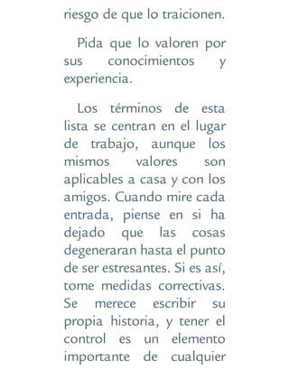 riesgo de que lo traicionen.
Pida que lo valoren por
sus conocimientos y
experiencia.
Los términos de esta
lista se centran en el lugar
de trabajo, aunque los
mismos valores son
aplicables a casa y con los
amigos. Cuando mire cada
entrada, piense en si ha
dejado que las cosas
degeneraran hasta el punto
de ser estresantes. Si es así,
tome medidas correctivas.
Se merece escribir su
propia historia, y tener el
control es un elemento
importante de cualquier
 