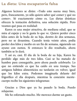 La dieta: Una escapatoria falsa
Algunos lectores se dirán: «Todo esto suena muy bien,
pero, francamente, yo sólo quiero saber qué comer y qué no
comer». Sé exactamente cómo es. Las dietas drásticas
ofrecen la tentación definitiva, una solución rápida. Pero
veamos qué pasa en realidad:
Karen es una mujer atractiva, de mediana edad, que se
mira al espejo y no le gusta lo que ve. Quiere perder cinco
kilos antes de la boda de su hija, dentro de dos semanas,
pero no se desanima. Cuando tenía veinte años, podía
perder dos kilos y medio en un fin de semana, siguiendo un
ayuno con zumos. Si entonces le dio resultado, ahora
también se lo dará.
Y así es, casi. El día de la boda de su hija, Karen ha
perdido algo más de tres kilos. Casi se ha matado de
hambre para conseguirlo, pero ahora puede celebrarlo. Lo
que no entiende es que ha caído en una trampa. Sus
antiguos hábitos alimenticios no tardarán en volver, igual
que los kilos extra. Podemos imaginarla delante del
frigorífico el día después, mientras la conexión mente-
cuerpo recibe los siguientes telegramas:
Gracias a Dios que ya ha pasado la boda. Puedo
relajarme.
Me he esforzado mucho. Me merezco darme un gusto.
 