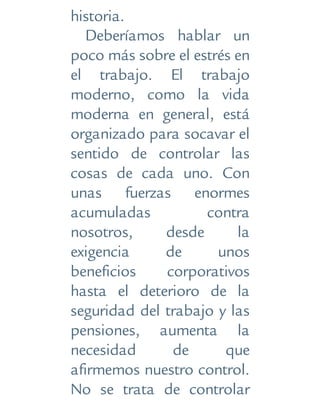 historia.
Deberíamos hablar un
poco más sobre el estrés en
el trabajo. El trabajo
moderno, como la vida
moderna en general, está
organizado para socavar el
sentido de controlar las
cosas de cada uno. Con
unas fuerzas enormes
acumuladas contra
nosotros, desde la
exigencia de unos
beneficios corporativos
hasta el deterioro de la
seguridad del trabajo y las
pensiones, aumenta la
necesidad de que
afirmemos nuestro control.
No se trata de controlar
 