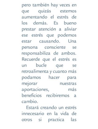 pero también hay veces en
que quizás estemos
aumentando el estrés de
los demás. Es bueno
prestar atención a aliviar
ese estrés que podemos
estar causando. Una
persona consciente se
responsabiliza de ambos.
Recuerde que el estrés es
un bucle que se
retroalimenta y cuanto más
podamos hacer para
mejorar nuestras
aportaciones, más
beneficios recibiremos a
cambio.
Estará creando un estrés
innecesario en la vida de
otros si practica las
 