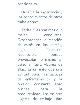 ocasionales.
Devalúa la experiencia y
los conocimientos de otros
trabajadores.
Todas ellas son más que
malas conductas.
Desencadenan la reacción
de estrés en los demás,
algo fácilmente
reconocible, porque
provocarían lo mismo en
usted si fuera víctima de
ellas. Es un mito que una
actitud dura, las tácticas
de enfrentamiento y la
presión constante sean
buenas para la
productividad. Los mejores
lugares de trabajo dan
 