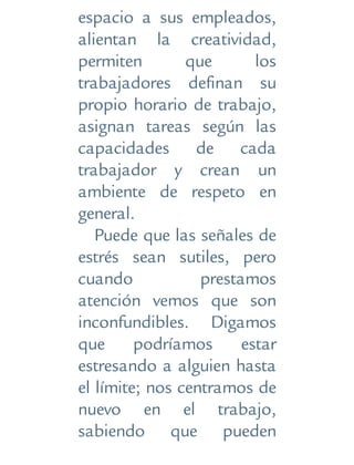 espacio a sus empleados,
alientan la creatividad,
permiten que los
trabajadores definan su
propio horario de trabajo,
asignan tareas según las
capacidades de cada
trabajador y crean un
ambiente de respeto en
general.
Puede que las señales de
estrés sean sutiles, pero
cuando prestamos
atención vemos que son
inconfundibles. Digamos
que podríamos estar
estresando a alguien hasta
el límite; nos centramos de
nuevo en el trabajo,
sabiendo que pueden
 