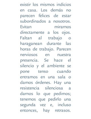 existir los mismos indicios
en casa. Los demás no
parecen felices de estar
subordinados a nosotros.
Evitan mirarnos
directamente a los ojos.
Faltan al trabajo o
haraganean durante las
horas de trabajo. Parecen
nerviosos en nuestra
presencia. Se hace el
silencio y el ambiente se
pone tenso cuando
entramos en una sala o
damos órdenes. Hay una
resistencia silenciosa a
darnos lo que pedimos;
tenemos que pedirlo una
segunda vez e, incluso
entonces, hay retrasos.
 