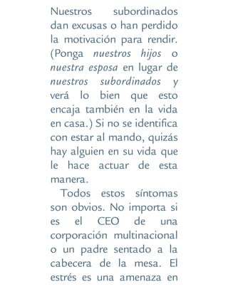 Nuestros subordinados
dan excusas o han perdido
la motivación para rendir.
(Ponga nuestros hijos o
nuestra esposa en lugar de
nuestros subordinados y
verá lo bien que esto
encaja también en la vida
en casa.) Si no se identifica
con estar al mando, quizás
hay alguien en su vida que
le hace actuar de esta
manera.
Todos estos síntomas
son obvios. No importa si
es el CEO de una
corporación multinacional
o un padre sentado a la
cabecera de la mesa. El
estrés es una amenaza en
 