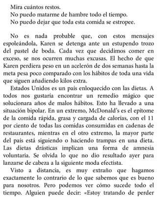 Mira cuántos restos.
No puedo matarme de hambre todo el tiempo.
No puedo dejar que toda esta comida se estropee.
No es nada probable que, con estos mensajes
espoleándola, Karen se detenga ante un estupendo trozo
del pastel de boda. Cada vez que decidimos comer en
exceso, se nos ocurren muchas excusas. El hecho de que
Karen perdiera peso en un acelerón de dos semanas hasta la
meta pesa poco comparado con los hábitos de toda una vida
que siguen añadiendo kilos extra.
Estados Unidos es un país enloquecido con las dietas. A
todos nos gustaría encontrar un remedio mágico que
solucionara años de malos hábitos. Esto ha llevado a una
situación bipolar. En un extremo, McDonald’s es el epítome
de la comida rápida, grasa y cargada de calorías, con el 11
por ciento de todas las comidas consumidas en cadenas de
restaurantes, mientras en el otro extremo, la mayor parte
del país está siguiendo o haciendo trampas en una dieta.
Las dietas drásticas implican una forma de amnesia
voluntaria. Se olvida lo que no dio resultado ayer para
lanzarse de cabeza a la siguiente moda efectista.
Visto a distancia, es muy extraño que hagamos
exactamente lo contrario de lo que sabemos que es bueno
para nosotros. Pero podemos ver cómo sucede todo el
tiempo. Alguien puede decir: «Estoy tratando de perder
 