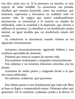 nos dice cómo nos va. Si la ponemos en marcha, es una
especie de radar infalible. La consciencia nos permite
clasificar qué estamos haciendo, cómo nos sentimos, qué
tememos, esperamos y deseamos; en realidad, todo en
nuestra vida. Es trágico que tantos estadounidenses
desconecten su consciencia o la centren en estados de
infelicidad, como la ansiedad y la depresión, que afectan a
millones de personas. La obesidad es un desdichado estado
mental, en igual medida que un desdichado estado del
cuerpo.
La consciencia se desconecta cuando vivimos en las
siguientes circunstancias:
Actuamos inconscientemente, siguiendo hábitos y una
conducta aprendida de memoria.
Dejamos que otros se ocupen de nuestra vida.
Nos sentimos victimizados y atrapados emocionalmente.
Nos aislamos y no tenemos relaciones estrechas con los
demás.
Actuamos de modo pasivo y resignado frente a lo que
nos causa infelicidad.
No sabemos, realmente, qué queremos.
Este último punto es tan fundamental que todo este libro
se basa en llegar a comprenderlo mejor. Debemos saber qué
queremos. De lo contrario, acabamos yendo a la deriva. O
 