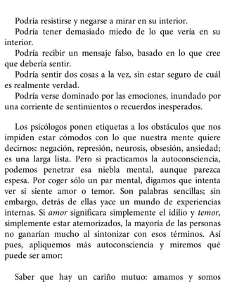 Podría resistirse y negarse a mirar en su interior.
Podría tener demasiado miedo de lo que vería en su
interior.
Podría recibir un mensaje falso, basado en lo que cree
que debería sentir.
Podría sentir dos cosas a la vez, sin estar seguro de cuál
es realmente verdad.
Podría verse dominado por las emociones, inundado por
una corriente de sentimientos o recuerdos inesperados.
Los psicólogos ponen etiquetas a los obstáculos que nos
impiden estar cómodos con lo que nuestra mente quiere
decirnos: negación, represión, neurosis, obsesión, ansiedad;
es una larga lista. Pero si practicamos la autoconsciencia,
podemos penetrar esa niebla mental, aunque parezca
espesa. Por coger sólo un par mental, digamos que intenta
ver si siente amor o temor. Son palabras sencillas; sin
embargo, detrás de ellas yace un mundo de experiencias
internas. Si amor significara simplemente el idilio y temor,
simplemente estar atemorizados, la mayoría de las personas
no ganarían mucho al sintonizar con esos términos. Así
pues, apliquemos más autoconsciencia y miremos qué
puede ser amor:
Saber que hay un cariño mutuo: amamos y somos
 