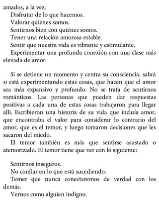 amados, a la vez.
Disfrutar de lo que hacemos.
Valorar quiénes somos.
Sentirnos bien con quiénes somos.
Tener una relación amorosa estable.
Sentir que nuestra vida es vibrante y estimulante.
Experimentar una profunda conexión con una clase más
elevada de amor.
Si se detiene un momento y centra su consciencia, sabrá
si está experimentando estas cosas, que hacen que el amor
sea más expansivo y profundo. No se trata de sentirnos
románticos. Las personas que pueden dar respuestas
positivas a cada una de estas cosas trabajaron para llegar
allí. Escribieron una historia de su vida que incluía amor,
que encontraba el valor para considerar lo contrario del
amor, que es el temor, y luego tomaron decisiones que les
sacaron del miedo.
El temor también es más que sentirse asustado o
atemorizado. El temor tiene que ver con lo siguiente:
Sentirnos inseguros.
No confiar en lo que está sucediendo.
Temer que nunca conectaremos de verdad con los
demás.
Vernos como alguien indigno.
 