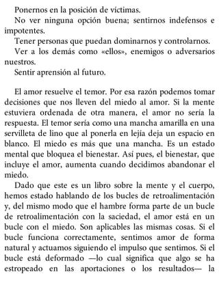 Ponernos en la posición de víctimas.
No ver ninguna opción buena; sentirnos indefensos e
impotentes.
Tener personas que puedan dominarnos y controlarnos.
Ver a los demás como «ellos», enemigos o adversarios
nuestros.
Sentir aprensión al futuro.
El amor resuelve el temor. Por esa razón podemos tomar
decisiones que nos lleven del miedo al amor. Si la mente
estuviera ordenada de otra manera, el amor no sería la
respuesta. El temor sería como una mancha amarilla en una
servilleta de lino que al ponerla en lejía deja un espacio en
blanco. El miedo es más que una mancha. Es un estado
mental que bloquea el bienestar. Así pues, el bienestar, que
incluye el amor, aumenta cuando decidimos abandonar el
miedo.
Dado que este es un libro sobre la mente y el cuerpo,
hemos estado hablando de los bucles de retroalimentación
y, del mismo modo que el hambre forma parte de un bucle
de retroalimentación con la saciedad, el amor está en un
bucle con el miedo. Son aplicables las mismas cosas. Si el
bucle funciona correctamente, sentimos amor de forma
natural y actuamos siguiendo el impulso que sentimos. Si el
bucle está deformado —lo cual significa que algo se ha
estropeado en las aportaciones o los resultados— la
 