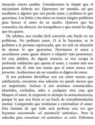 situación entera cambia. Consideremos lo simple que el
mecanismo debería ser. Queremos ser amados, así que
acudimos a alguien que nos pueda amar, y pedimos lo que
queremos. Los bebés y los niños no tienen ningún problema
para buscar el amor de su madre. Quieren que los
consuelen, los abracen, los tranquilicen y que mamá les diga
que los quiere.
De adultos, nos resulta fácil convertir este bucle en un
problema. No pedimos amor. O si lo hacemos, se lo
pedimos a la persona equivocada, que no está en situación
de darnos lo que queremos. Desviamos el amor a
sucedáneos como ganar dinero o adquirir más posesiones.
En una palabra, de alguna manera, se nos escapa la
profunda validación que aporta el amor, y cuanto más nos
pasamos sin él, más nos asusta que el amor nunca esté
presente. Acabaremos sin ser amados ni dignos de amor.
Si nos podemos identificar con ese amor menos que
satisfactorio, encontrar una solución no puede menos que
ser importante. Incluso si nos sentimos entumecidos,
aburridos, excluidos, solos o cualquier otra cosa que
bloquee el amor, la respuesta es siempre la autoconsciencia,
porque lo que nos frena es un bucle de retroalimentación
mental. Comprendo que tendamos a externalizar el amor.
Esta fantasía de que todo será perfecto una vez que
hayamos encontrado «el nuestro/el auténtico». Pero la
solución para encontrar «el auténtico» es serlo. Debemos
 