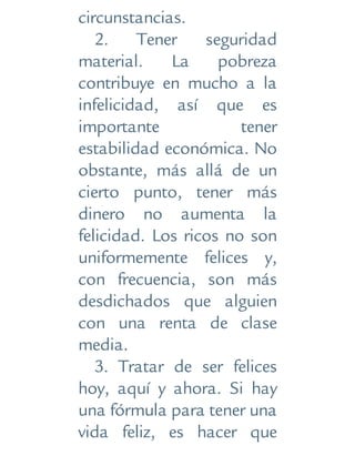 circunstancias.
2. Tener seguridad
material. La pobreza
contribuye en mucho a la
infelicidad, así que es
importante tener
estabilidad económica. No
obstante, más allá de un
cierto punto, tener más
dinero no aumenta la
felicidad. Los ricos no son
uniformemente felices y,
con frecuencia, son más
desdichados que alguien
con una renta de clase
media.
3. Tratar de ser felices
hoy, aquí y ahora. Si hay
una fórmula para tener una
vida feliz, es hacer que
 
