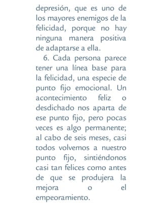depresión, que es uno de
los mayores enemigos de la
felicidad, porque no hay
ninguna manera positiva
de adaptarse a ella.
6. Cada persona parece
tener una línea base para
la felicidad, una especie de
punto fijo emocional. Un
acontecimiento feliz o
desdichado nos aparta de
ese punto fijo, pero pocas
veces es algo permanente;
al cabo de seis meses, casi
todos volvemos a nuestro
punto fijo, sintiéndonos
casi tan felices como antes
de que se produjera la
mejora o el
empeoramiento.
 