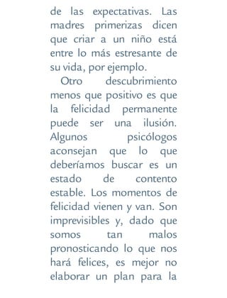 de las expectativas. Las
madres primerizas dicen
que criar a un niño está
entre lo más estresante de
su vida, por ejemplo.
Otro descubrimiento
menos que positivo es que
la felicidad permanente
puede ser una ilusión.
Algunos psicólogos
aconsejan que lo que
deberíamos buscar es un
estado de contento
estable. Los momentos de
felicidad vienen y van. Son
imprevisibles y, dado que
somos tan malos
pronosticando lo que nos
hará felices, es mejor no
elaborar un plan para la
 
