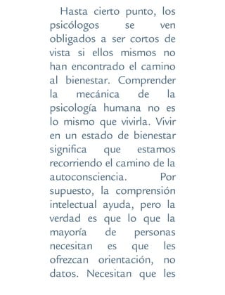 Hasta cierto punto, los
psicólogos se ven
obligados a ser cortos de
vista si ellos mismos no
han encontrado el camino
al bienestar. Comprender
la mecánica de la
psicología humana no es
lo mismo que vivirla. Vivir
en un estado de bienestar
significa que estamos
recorriendo el camino de la
autoconsciencia. Por
supuesto, la comprensión
intelectual ayuda, pero la
verdad es que lo que la
mayoría de personas
necesitan es que les
ofrezcan orientación, no
datos. Necesitan que les
 