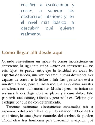 enseñen a evolucionar y
crecer, a superar los
obstáculos interiores y, en
el nivel más básico, a
descubrir qué quieren
realmente.
Cómo llegar allí desde aquí
Cuando convertimos un modo de comer inconsciente en
consciente, la siguiente etapa —vivir en consciencia— no
está lejos. Se puede entretejer la felicidad en todos los
aspectos de la vida, una vez tomamos nuevas decisiones. Ser
capaces de controlar lo felices o infelices que somos está a
nuestro alcance, pero es necesario que ampliemos nuestra
consciencia en todo momento. Muchas personas tratan de
ser más felices eligiendo más placer y menos dolor. Esto
parecería una estrategia factible, pero no lo es. Déjeme que
explique por qué no con detenimiento.
Tenemos hormonas directamente conectadas con la
experiencia del placer. En el capítulo anterior hablaba de las
endorfinas, los analgésicos naturales del cerebro. Se pueden
añadir otras tres hormonas para ayudarnos a explicar qué
 