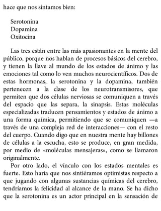 hace que nos sintamos bien:
Serotonina
Dopamina
Oxitocina
Las tres están entre las más apasionantes en la mente del
público, porque nos hablan de procesos básicos del cerebro,
y tienen la llave al mundo de los estados de ánimo y las
emociones tal como lo ven muchos neurocientíficos. Dos de
estas hormonas, la serotonina y la dopamina, también
pertenecen a la clase de los neurotransmisores, que
permiten que dos células nerviosas se comuniquen a través
del espacio que las separa, la sinapsis. Estas moléculas
especializadas traducen pensamientos y estados de ánimo a
una forma química, permitiendo que se comuniquen —a
través de una compleja red de interacciones— con el resto
del cuerpo. Cuando digo que en nuestra mente hay billones
de células a la escucha, esto se produce, en gran medida,
por medio de «moléculas mensajeras», como se llamaron
originalmente.
Por otro lado, el vínculo con los estados mentales es
fuerte. Esto haría que nos sintiéramos optimistas respecto a
que jugando con algunas sustancias químicas del cerebro,
tendríamos la felicidad al alcance de la mano. Se ha dicho
que la serotonina es un actor principal en la sensación de
 