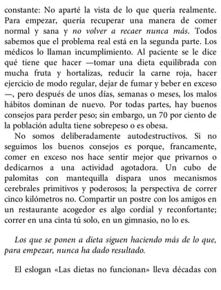 constante: No aparté la vista de lo que quería realmente.
Para empezar, quería recuperar una manera de comer
normal y sana y no volver a recaer nunca más. Todos
sabemos que el problema real está en la segunda parte. Los
médicos lo llaman incumplimiento. Al paciente se le dice
qué tiene que hacer —tomar una dieta equilibrada con
mucha fruta y hortalizas, reducir la carne roja, hacer
ejercicio de modo regular, dejar de fumar y beber en exceso
—, pero después de unos días, semanas o meses, los malos
hábitos dominan de nuevo. Por todas partes, hay buenos
consejos para perder peso; sin embargo, un 70 por ciento de
la población adulta tiene sobrepeso o es obesa.
No somos deliberadamente autodestructivos. Si no
seguimos los buenos consejos es porque, francamente,
comer en exceso nos hace sentir mejor que privarnos o
dedicarnos a una actividad agotadora. Un cubo de
palomitas con mantequilla dispara unos mecanismos
cerebrales primitivos y poderosos; la perspectiva de correr
cinco kilómetros no. Compartir un postre con los amigos en
un restaurante acogedor es algo cordial y reconfortante;
correr en una cinta tú solo, en un gimnasio, no lo es.
Los que se ponen a dieta siguen haciendo más de lo que,
para empezar, nunca ha dado resultado.
El eslogan «Las dietas no funcionan» lleva décadas con
 