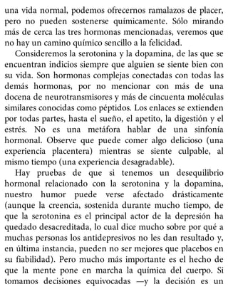 una vida normal, podemos ofrecernos ramalazos de placer,
pero no pueden sostenerse químicamente. Sólo mirando
más de cerca las tres hormonas mencionadas, veremos que
no hay un camino químico sencillo a la felicidad.
Consideremos la serotonina y la dopamina, de las que se
encuentran indicios siempre que alguien se siente bien con
su vida. Son hormonas complejas conectadas con todas las
demás hormonas, por no mencionar con más de una
docena de neurotransmisores y más de cincuenta moléculas
similares conocidas como péptidos. Los enlaces se extienden
por todas partes, hasta el sueño, el apetito, la digestión y el
estrés. No es una metáfora hablar de una sinfonía
hormonal. Observe que puede comer algo delicioso (una
experiencia placentera) mientras se siente culpable, al
mismo tiempo (una experiencia desagradable).
Hay pruebas de que si tenemos un desequilibrio
hormonal relacionado con la serotonina y la dopamina,
nuestro humor puede verse afectado drásticamente
(aunque la creencia, sostenida durante mucho tiempo, de
que la serotonina es el principal actor de la depresión ha
quedado desacreditada, lo cual dice mucho sobre por qué a
muchas personas los antidepresivos no les dan resultado y,
en última instancia, pueden no ser mejores que placebos en
su fiabilidad). Pero mucho más importante es el hecho de
que la mente pone en marcha la química del cuerpo. Si
tomamos decisiones equivocadas —y la decisión es un
 