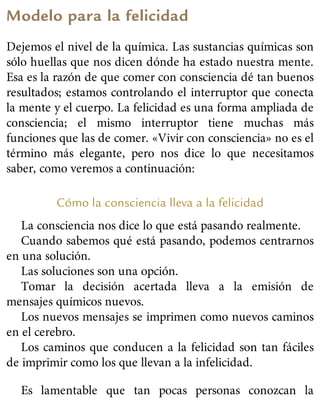 Modelo para la felicidad
Dejemos el nivel de la química. Las sustancias químicas son
sólo huellas que nos dicen dónde ha estado nuestra mente.
Esa es la razón de que comer con consciencia dé tan buenos
resultados; estamos controlando el interruptor que conecta
la mente y el cuerpo. La felicidad es una forma ampliada de
consciencia; el mismo interruptor tiene muchas más
funciones que las de comer. «Vivir con consciencia» no es el
término más elegante, pero nos dice lo que necesitamos
saber, como veremos a continuación:
Cómo la consciencia lleva a la felicidad
La consciencia nos dice lo que está pasando realmente.
Cuando sabemos qué está pasando, podemos centrarnos
en una solución.
Las soluciones son una opción.
Tomar la decisión acertada lleva a la emisión de
mensajes químicos nuevos.
Los nuevos mensajes se imprimen como nuevos caminos
en el cerebro.
Los caminos que conducen a la felicidad son tan fáciles
de imprimir como los que llevan a la infelicidad.
Es lamentable que tan pocas personas conozcan la
 