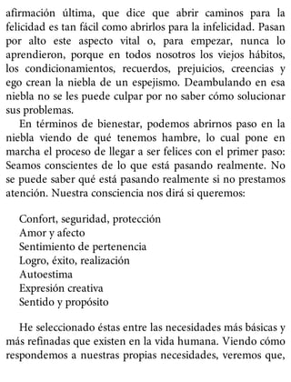 afirmación última, que dice que abrir caminos para la
felicidad es tan fácil como abrirlos para la infelicidad. Pasan
por alto este aspecto vital o, para empezar, nunca lo
aprendieron, porque en todos nosotros los viejos hábitos,
los condicionamientos, recuerdos, prejuicios, creencias y
ego crean la niebla de un espejismo. Deambulando en esa
niebla no se les puede culpar por no saber cómo solucionar
sus problemas.
En términos de bienestar, podemos abrirnos paso en la
niebla viendo de qué tenemos hambre, lo cual pone en
marcha el proceso de llegar a ser felices con el primer paso:
Seamos conscientes de lo que está pasando realmente. No
se puede saber qué está pasando realmente si no prestamos
atención. Nuestra consciencia nos dirá si queremos:
Confort, seguridad, protección
Amor y afecto
Sentimiento de pertenencia
Logro, éxito, realización
Autoestima
Expresión creativa
Sentido y propósito
He seleccionado éstas entre las necesidades más básicas y
más refinadas que existen en la vida humana. Viendo cómo
respondemos a nuestras propias necesidades, veremos que,
 