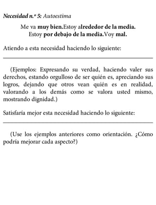 Necesidad n.º 5: Autoestima
Me va muy bien.Estoy alrededor de la media.
Estoy por debajo de la media.Voy mal.
Atiendo a esta necesidad haciendo lo siguiente:
__________________________________________________
(Ejemplos: Expresando su verdad, haciendo valer sus
derechos, estando orgulloso de ser quién es, apreciando sus
logros, dejando que otros vean quién es en realidad,
valorando a los demás como se valora usted mismo,
mostrando dignidad.)
Satisfaría mejor esta necesidad haciendo lo siguiente:
__________________________________________________
(Use los ejemplos anteriores como orientación. ¿Cómo
podría mejorar cada aspecto?)
 