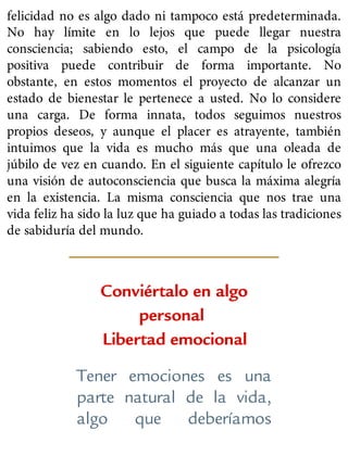 felicidad no es algo dado ni tampoco está predeterminada.
No hay límite en lo lejos que puede llegar nuestra
consciencia; sabiendo esto, el campo de la psicología
positiva puede contribuir de forma importante. No
obstante, en estos momentos el proyecto de alcanzar un
estado de bienestar le pertenece a usted. No lo considere
una carga. De forma innata, todos seguimos nuestros
propios deseos, y aunque el placer es atrayente, también
intuimos que la vida es mucho más que una oleada de
júbilo de vez en cuando. En el siguiente capítulo le ofrezco
una visión de autoconsciencia que busca la máxima alegría
en la existencia. La misma consciencia que nos trae una
vida feliz ha sido la luz que ha guiado a todas las tradiciones
de sabiduría del mundo.
Conviértalo en algo
personal
Libertad emocional
Tener emociones es una
parte natural de la vida,
algo que deberíamos
 