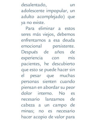 desalentado, un
adolescente impopular, un
adulto acomplejado) que
ya no existe.
Para eliminar a estos
seres más viejos, debemos
enfrentarnos a esa deuda
emocional persistente.
Después de años de
experiencia con mis
pacientes, he descubierto
que esto se puede hacer sin
el pesar que muchas
personas sienten cuando
piensan en abordar su peor
dolor interno. No es
necesario lanzarnos de
cabeza a un campo de
minas; no es necesario
hacer acopio de valor para
 