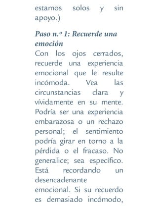 estamos solos y sin
apoyo.)
Paso n.º 1: Recuerde una
emoción
Con los ojos cerrados,
recuerde una experiencia
emocional que le resulte
incómoda. Vea las
circunstancias clara y
vívidamente en su mente.
Podría ser una experiencia
embarazosa o un rechazo
personal; el sentimiento
podría girar en torno a la
pérdida o el fracaso. No
generalice; sea específico.
Está recordando un
desencadenante
emocional. Si su recuerdo
es demasiado incómodo,
 