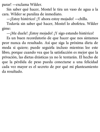 parar! —exclama Wilder.
Sin saber qué hacer, Mostel le tira un vaso de agua a la
cara. Wilder se paraliza de inmediato.
—¡Estoy histérico! ¡Y ahora estoy mojado! —chilla.
Todavía sin saber qué hacer, Mostel lo abofetea. Wilder
gime:
—¡Me duele! ¡Estoy mojado! ¡Y sigo estando histérico!
Es un buen recordatorio de que hacer que nos sintamos
peor nunca da resultado. Así que siga la próxima dieta de
moda si quiere; puede seguirla incluso mientras lee este
libro, porque cuando vea que la satisfacción es mejor que la
privación, las dietas drásticas ya no le tentarán. El hecho de
que la pérdida de peso pueda conectarse a una felicidad
cada vez mayor es el secreto de por qué mi planteamiento
da resultado.
 