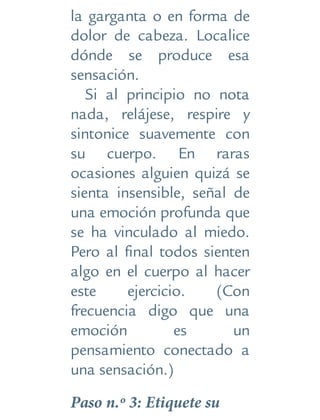 la garganta o en forma de
dolor de cabeza. Localice
dónde se produce esa
sensación.
Si al principio no nota
nada, relájese, respire y
sintonice suavemente con
su cuerpo. En raras
ocasiones alguien quizá se
sienta insensible, señal de
una emoción profunda que
se ha vinculado al miedo.
Pero al final todos sienten
algo en el cuerpo al hacer
este ejercicio. (Con
frecuencia digo que una
emoción es un
pensamiento conectado a
una sensación.)
Paso n.º 3: Etiquete su
 