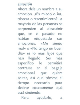 emoción
Ahora dele un nombre a su
emoción. ¿Es miedo o ira,
tristeza o resentimiento? La
mayoría de las personas se
sorprenden al descubrir
que, en el pasado no
habían etiquetado sus
emociones. «Me siento
mal» o «No tengo un buen
día» es lo más lejos que
han llegado. Ser más
específico le permitirá
centrarse en el bagaje
emocional que quiere
soltar, así que tómese el
tiempo necesario para
decirse exactamente qué
está sintiendo.
Para ayudarlo, a
 